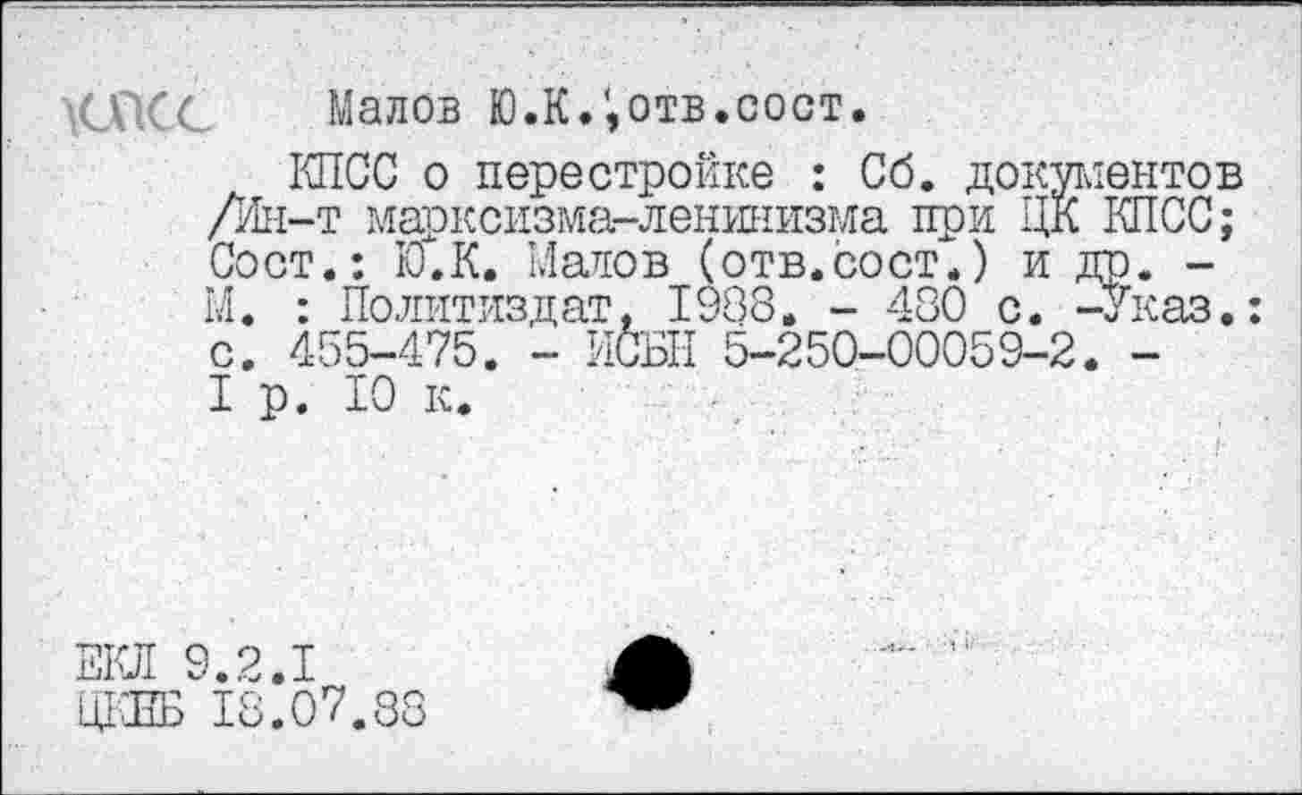 ﻿■G СС Малов Ю.К.отв.сост.
КПСС о перестройке : Сб. документов /Ин-т марксизма-ленинизма при ЦК КПСС; Сост.: Ю.К. Малов (отв.сост.) и др. -М. : Политиздат, 1988. - 480 с. -Указ.: с. 455-475. - ИСЫ! 5-250-00059-2. -I р. 10 к.
ЕКЛ 9.2.1
ЩЖ 18.07.88